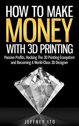 How To Make Money With 3D Printing: Passive Profits, Hacking The 3D Printing Ecosystem And Becoming A World-Class 3D Designer (3D Printing Business, 3D Modeling, Digital Manufacturing)